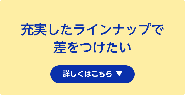 充実したラインナップで差をつけたい 詳しくはこちら