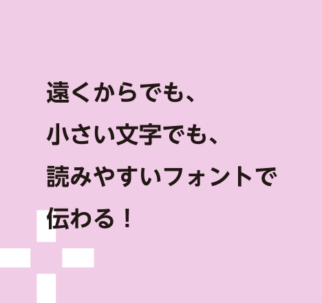 遠くからでも、小さい文字でも、読みやすいフォントで伝わる！